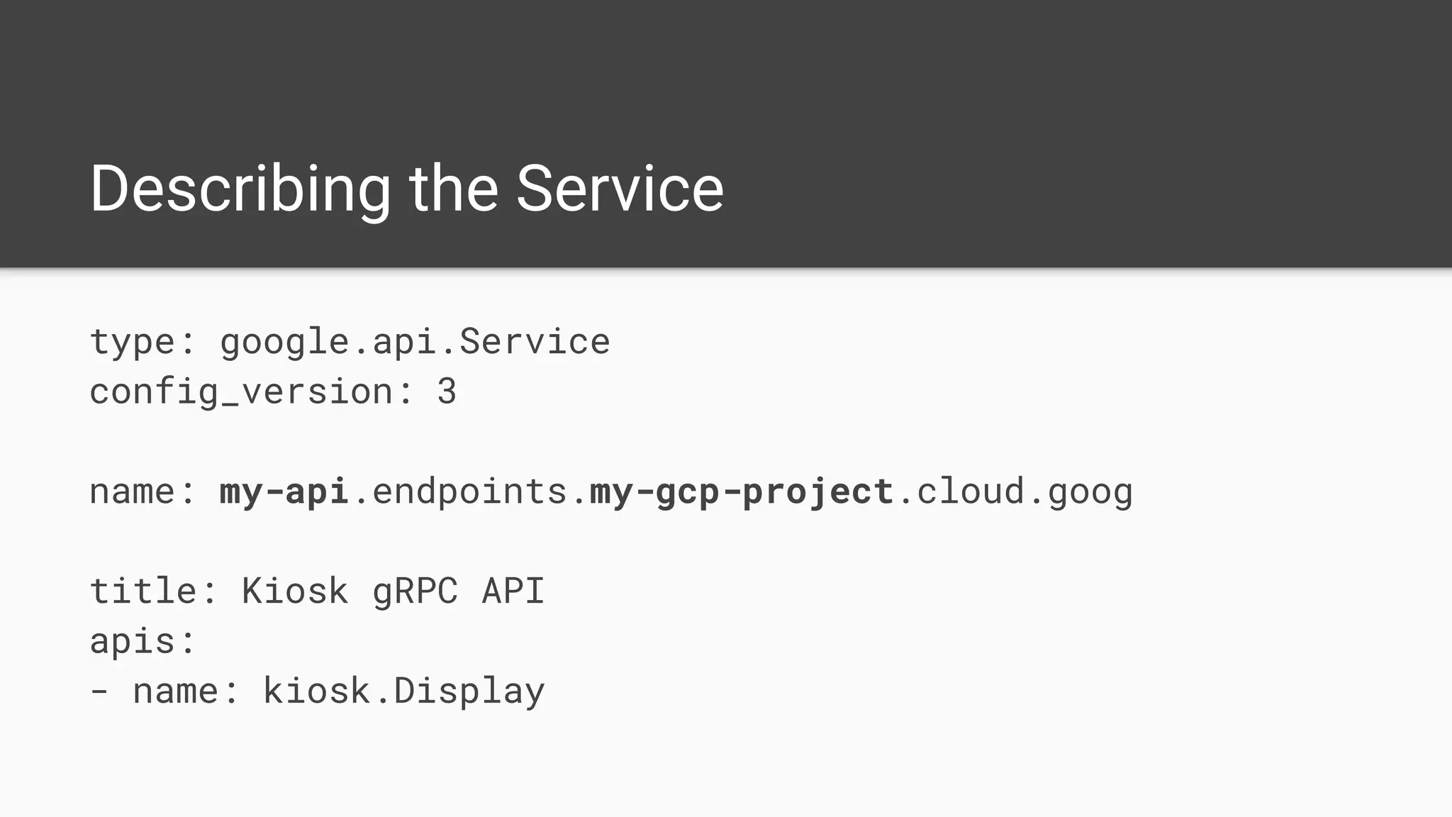 Describing the Service
type: google.api.Service
config_version: 3
name: my-api.endpoints.my-gcp-project.cloud.goog
title: Kiosk gRPC API
apis:
- name: kiosk.Display
 