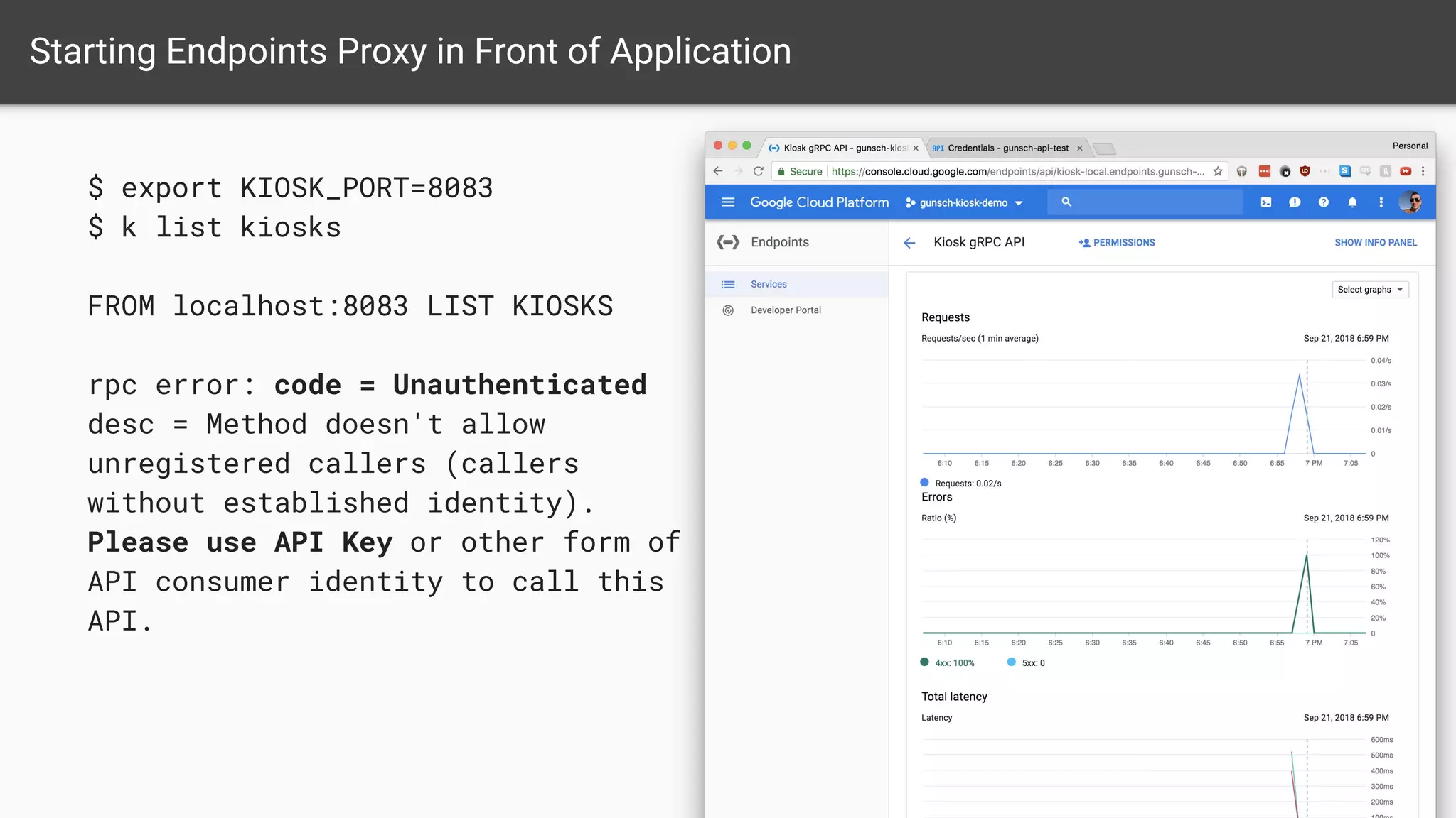 $ export KIOSK_PORT=8083
$ k list kiosks
FROM localhost:8083 LIST KIOSKS
rpc error: code = Unauthenticated
desc = Method doesn't allow
unregistered callers (callers
without established identity).
Please use API Key or other form of
API consumer identity to call this
API.
Starting Endpoints Proxy in Front of Application
 