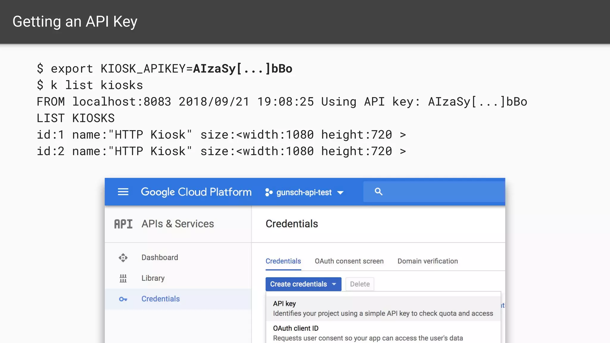 $ export KIOSK_APIKEY=AIzaSy[...]bBo
$ k list kiosks
FROM localhost:8083 2018/09/21 19:08:25 Using API key: AIzaSy[...]bBo
LIST KIOSKS
id:1 name:"HTTP Kiosk" size:<width:1080 height:720 >
id:2 name:"HTTP Kiosk" size:<width:1080 height:720 >
Getting an API Key
 