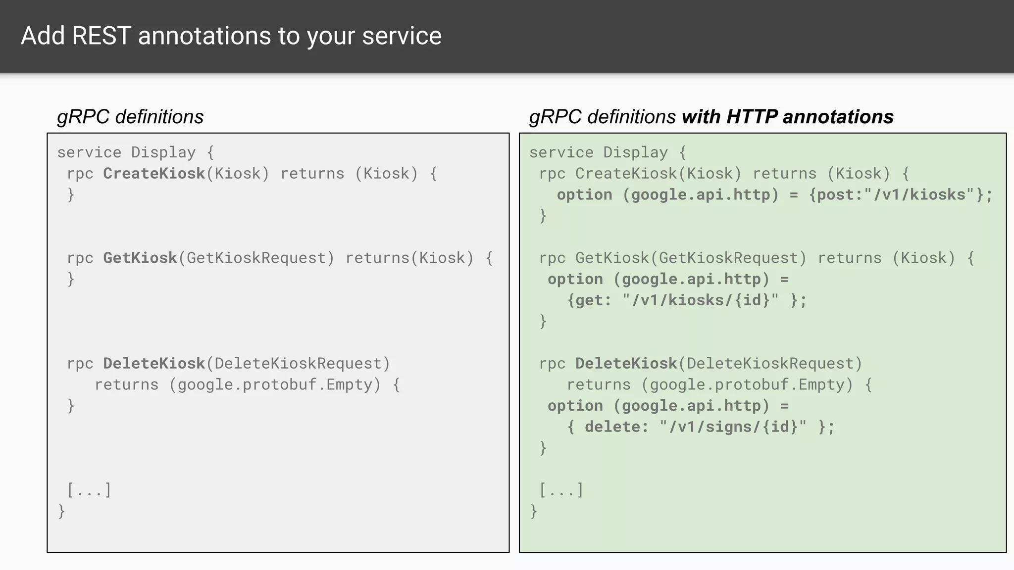 service Display {
rpc CreateKiosk(Kiosk) returns (Kiosk) {
option (google.api.http) = {post:"/v1/kiosks"};
}
rpc GetKiosk(GetKioskRequest) returns (Kiosk) {
option (google.api.http) =
{get: "/v1/kiosks/{id}" };
}
rpc DeleteKiosk(DeleteKioskRequest)
returns (google.protobuf.Empty) {
option (google.api.http) =
{ delete: "/v1/signs/{id}" };
}
[...]
}
Add REST annotations to your service
gRPC definitions with HTTP annotations
service Display {
rpc CreateKiosk(Kiosk) returns (Kiosk) {
}
rpc GetKiosk(GetKioskRequest) returns(Kiosk) {
}
rpc DeleteKiosk(DeleteKioskRequest)
returns (google.protobuf.Empty) {
}
[...]
}
gRPC definitions
 