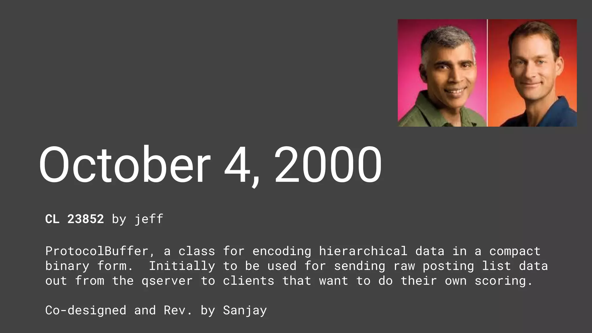 October 4, 2000
CL 23852 by jeff
ProtocolBuffer, a class for encoding hierarchical data in a compact
binary form. Initially to be used for sending raw posting list data
out from the qserver to clients that want to do their own scoring.
Co-designed and Rev. by Sanjay
 
