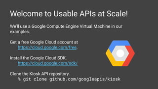 Welcome to Usable APIs at Scale!
We'll use a Google Compute Engine Virtual Machine in our
examples.
Get a free Google Cloud account at
https://cloud.google.com/free.
Install the Google Cloud SDK.
https://cloud.google.com/sdk/
Clone the Kiosk API repository.
% git clone github.com/googleapis/kiosk
 