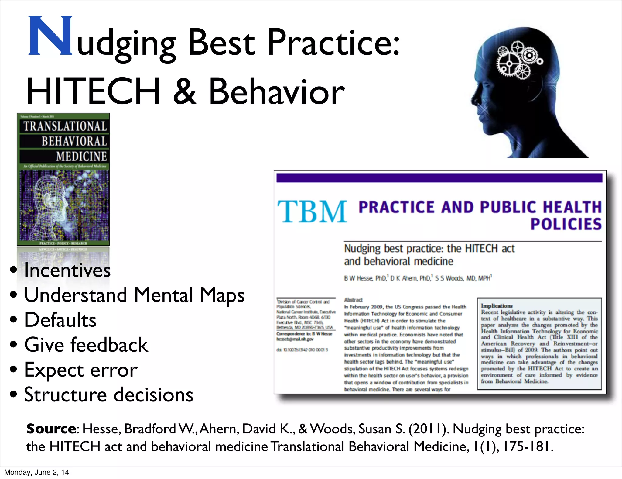 Nudging Best Practice:
HITECH & Behavior
Source: Hesse, Bradford W.,Ahern, David K., & Woods, Susan S. (2011). Nudging best practice:
the HITECH act and behavioral medicine Translational Behavioral Medicine, 1(1), 175-181.
• Incentives
• Understand Mental Maps
• Defaults
• Give feedback
• Expect error
• Structure decisions
Monday, June 2, 14
 