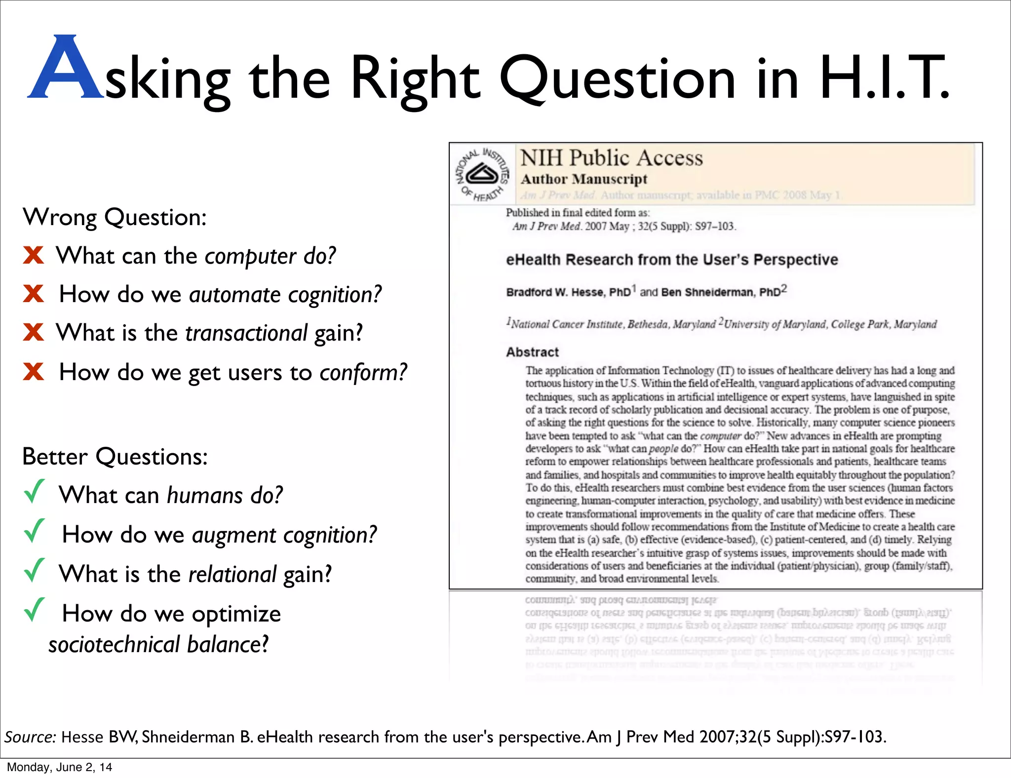 Wrong Question:
X What can the computer do?
X How do we automate cognition?
X What is the transactional gain?
X How do we get users to conform?
Better Questions:
✓ What can humans do?
✓ How do we augment cognition?
✓ What is the relational gain?
✓ How do we optimize
sociotechnical balance?
Source: Hesse BW, Shneiderman B. eHealth research from the user's perspective.Am J Prev Med 2007;32(5 Suppl):S97-103.
Asking the Right Question in H.I.T.
Monday, June 2, 14
 