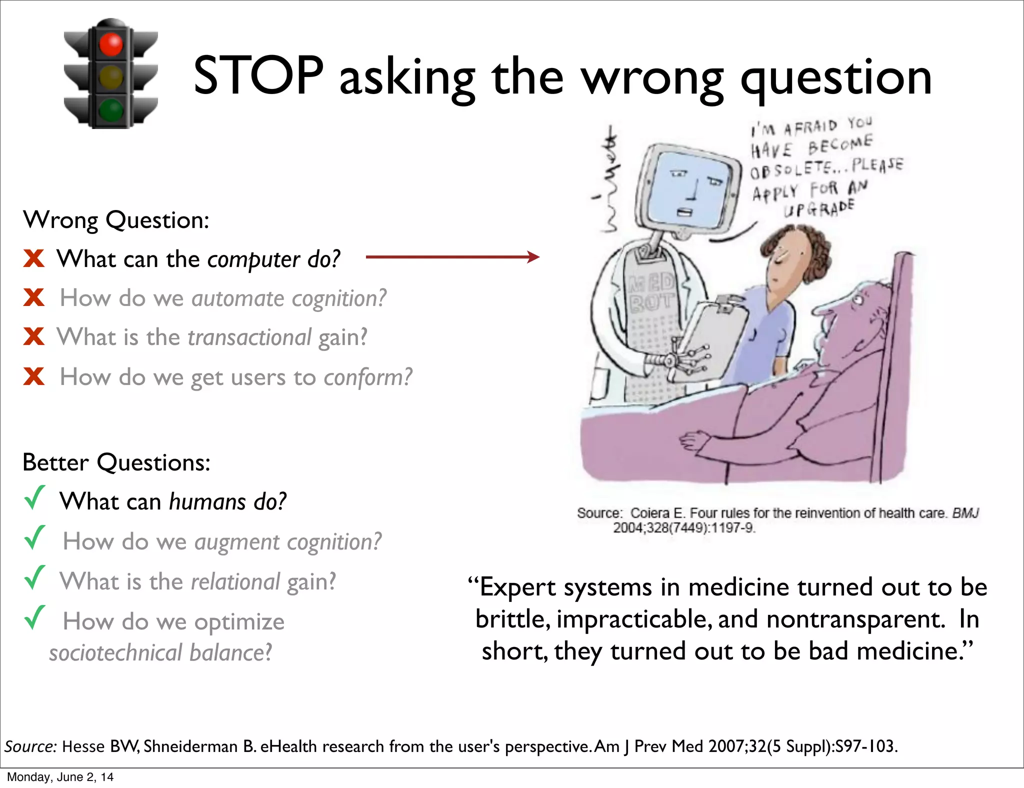 STOP asking the wrong question
Wrong Question:
X What can the computer do?
X How do we automate cognition?
X What is the transactional gain?
X How do we get users to conform?
Better Questions:
✓ What can humans do?
✓ How do we augment cognition?
✓ What is the relational gain?
✓ How do we optimize
sociotechnical balance?
“Expert systems in medicine turned out to be
brittle, impracticable, and nontransparent. In
short, they turned out to be bad medicine.”
Source: Hesse BW, Shneiderman B. eHealth research from the user's perspective.Am J Prev Med 2007;32(5 Suppl):S97-103.
Monday, June 2, 14
 