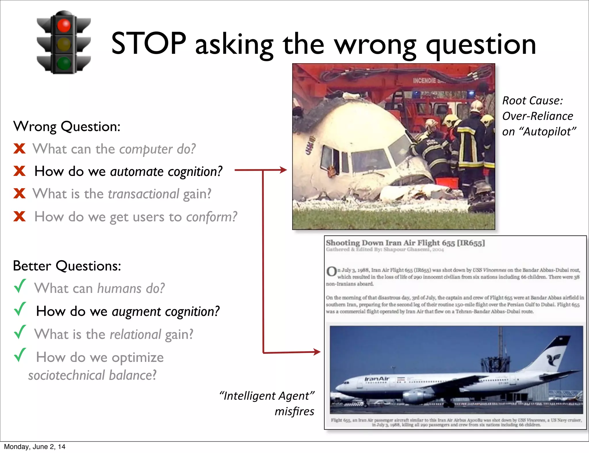 STOP asking the wrong question
Wrong Question:
X What can the computer do?
X How do we automate cognition?
X What is the transactional gain?
X How do we get users to conform?
Better Questions:
✓ What can humans do?
✓ How do we augment cognition?
✓ What is the relational gain?
✓ How do we optimize
sociotechnical balance?
“Intelligent	
  Agent”	
  
misﬁres
Root	
  Cause:	
  
Over-­‐Reliance	
  
on	
  “Autopilot”	
  
Monday, June 2, 14
 