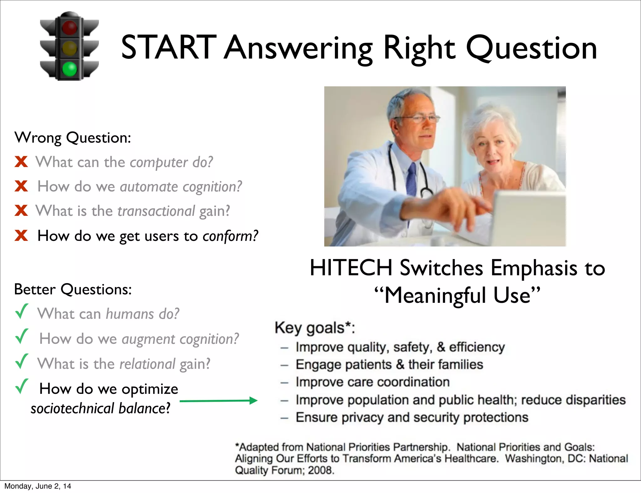 Wrong Question:
X What can the computer do?
X How do we automate cognition?
X What is the transactional gain?
X How do we get users to conform?
Better Questions:
✓ What can humans do?
✓ How do we augment cognition?
✓ What is the relational gain?
✓ How do we optimize
sociotechnical balance?
START Answering Right Question
HITECH Switches Emphasis to
“Meaningful Use”
Monday, June 2, 14
 