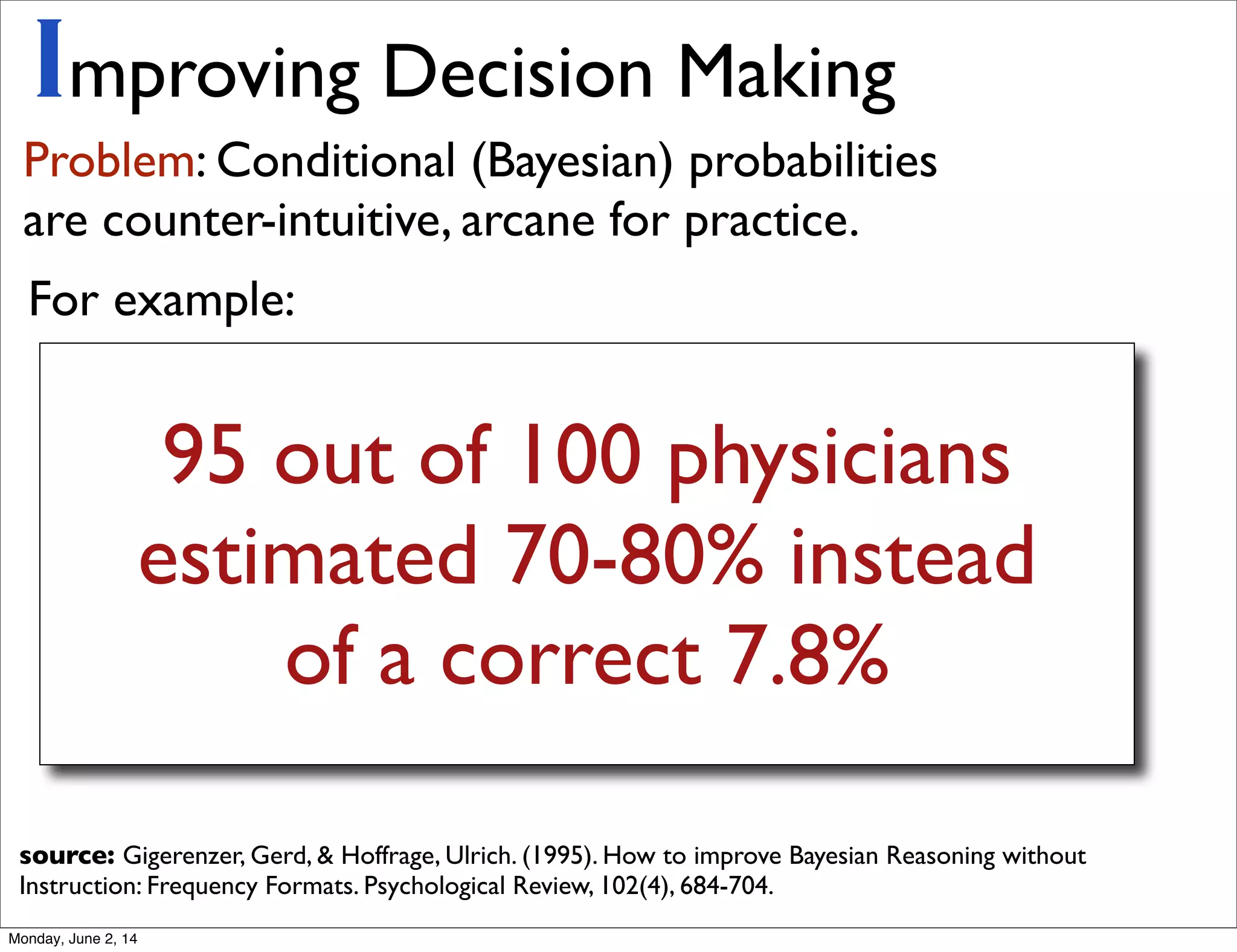 95 out of 100 physicians
estimated 70-80% instead
of a correct 7.8%
Improving Decision Making
Problem: Conditional (Bayesian) probabilities
are counter-intuitive, arcane for practice.
source: Gigerenzer, Gerd, & Hoffrage, Ulrich. (1995). How to improve Bayesian Reasoning without
Instruction: Frequency Formats. Psychological Review, 102(4), 684-704.
For example:
Monday, June 2, 14
 
