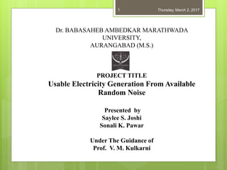 Dr. BABASAHEB AMBEDKAR MARATHWADA
UNIVERSITY,
AURANGABAD (M.S.)
PROJECT TITLE
Usable Electricity Generation From Available
Random Noise
Presented by
Saylee S. Joshi
Sonali K. Pawar
Under The Guidance of
Prof. V. M. Kulkarni
Thursday, March 2, 20171
 