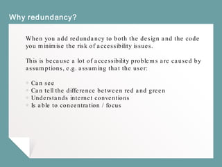 Why redundancy?
When you add redundancy to both the design and the code
you minimise the risk of accessibility issues.
This is because a lot of accessibility problems are caused by
assumptions, e.g. assuming that the user:
￭ Can see
￭ Can tell the difference between red and green
￭ Understands internet conventions
￭ Is able to concentration / focus
 