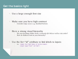 Get the basics right
￭ Use a large enough font size
￭ Make sure you have high contrast
￭ Consider edge cases: e.g. disabled buttons
￭ Have a strong visual hierarchy
￭ Do your headings follow both a semantic (h1-h6) as well as size order?
￭ How do fieldsets look in your hierarchy?
￭ Use the for=“id” attribute to link labels to inputs
￭ i.e. <label for="dob">Date of birth</label>
￭ <input type="text" id="dob">
 
