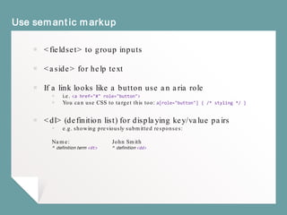 Use semantic markup
￭ <fieldset> to group inputs
￭ <aside> for help text
￭ If it goes somewhere use <a href=“link”> if it does
something use <button>
￭ Never use <a href=“#”>
￭ <dl> (definition list) for displaying key/value pairs
￭ e.g. showing previously submitted responses:
Name: John Smith
^ definition term <dt> ^ definition <dd>
 