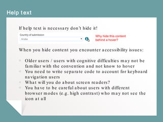 Help text
If help text is necessary don’t hide it!
When you hide content you encounter accessibility issues:
￭ Older users / users with cognitive difficulties may not be
familiar with the convention and not know to hover
￭ You need to write separate code to account for keyboard
navigation users
￭ What will you do about screen readers?
￭ You have to be careful about users with different
browser modes (e.g. high contrast) who may not see the
icon at all
Why hide this content
behind a hover?
 