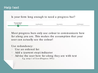 Help text
Is your form long enough to need a progress bar?
Most progress bars only use colour to communicate how
far along you are. This makes the assumption that your
user can actually see the colour!
Use redundancy:
￭ Use an ordered list
￭ Add a (current step) indicator
￭ Advise the user how far along they are with text
￭ E.g. (step 1 of 3) or (Progress: 50%)
 