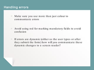 Handling errors
￭ Make sure you use more than just colour to
communicate errors
￭ Avoid using red for marking mandatory fields to avoid
confusion
￭ If errors are dynamic (either as the user types or after
they submit the form) how will you communicate these
dynamic changes to a screen reader?
 