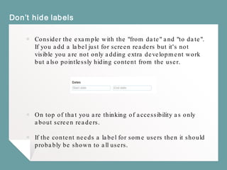 Don’t hide labels
￭ Consider the example with the "from date" and "to date".
If you add a label just for screen readers but it's not
visible you are not only adding extra development work
but also pointlessly hiding content from the user.
￭ On top of that you are thinking of accessibility as only
about screen readers.
￭ If the content needs a label for some users then it should
probably be shown to all users.
 