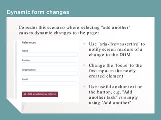 Dynamic form changes
Consider this scenario where selecting "add another"
causes dynamic changes to the page:
￭ Use `aria-live=assertive` to
notify screen readers of a
change to the DOM
￭ Change the `focus` to the
first input in the newly
created element
￭ Use useful anchor text on
the button, e.g. "Add
another task" vs simply
using "Add another"
 