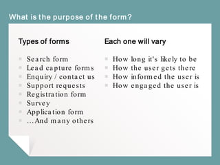 Types of forms
￭ Search form
￭ Lead capture forms
￭ Enquiry / contact us
￭ Support requests
￭ Registration form
￭ Survey
￭ Application form
￭ … And many others
What is the purpose of the form?
Each one will vary
￭ How long it's likely to be
￭ How the user gets there
￭ How informed the user is
￭ How engaged the user is
 