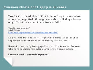 Common idioms don't apply in all cases
“Web users spend 80% of their time looking at information
above the page fold. Although users do scroll, they allocate
only 20% of their attention below the fold.”
“Scrolling and attention”
Jakob Nielsen
http://www.nngroup.com/articles/scrolling-and-attention/
Do you think that applies to a registration form? What about an
application form? What about submitting a tax return?
Some forms are only for engaged users, other forms are for users
who have no choice (consider a form for staff on an intranet)
Users do scroll – context is important!
 