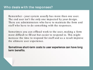 Who deals with the responses?
Remember - your system usually has more than one user.
The end user isn't the only one impacted by your design.
There are administrators who have to maintain the form and
staff who have to do something with the responses.
Sometimes you can offload work to the user, making a form
more difficult to fill out but easier to respond to. This might
increase the time to respond for staff and as a result improve
the ultimate user experience.
Sometimes short-term costs to user experience can have long
term benefits.
 