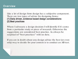 Overview
Like a lot of design form design has a subjective component.
There are two types of advice for designing forms:
(1) Data driven, evidence based design considerations
(2) Best practices
Where I advocate a design decision I will identify if it's come
from a particular study or piece of research. Otherwise the
suggestions are considered best practice. As always be
sceptical of “best practices” with no data.
If you are in doubt about any design advice the best (or even
only) way to decide for your context is to conduct an AB test.
 