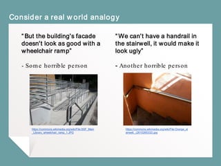 “But the building's facade
doesn't look as good with a
wheelchair ramp”
- Some horrible person
Consider a real world analogy
“We can't have a handrail in
the stairwell, it would make it
look ugly”
- Another horrible person
https://commons.wikimedia.org/wiki/File:SSF_Main
_Library_wheelchair_ramp_1.JPG
https://commons.wikimedia.org/wiki/File:Orange_st
airwell._(2610265332).jpg
 