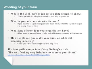 Wording of your form
￭ Who is the user / how much do you expect them to know?
￭ This helps with deciding how technical your language can be
￭ What is your relationship with the user?
￭ If you have to ask personal questions it can be important to explain why you
are asking this question
￭ What kind of tone does your organisation have?
￭ Often a conversational tone can be helpful in communicating with your user
￭ How simple can you make your question while still
retaining meaning?
￭ Could you offload the complexity into help text?
The best guide comes from Gerry Gaffney's article:
"The art of writing very little: how to improve your forms“
http://www.formsthatwork.com/TheArtOfWritingVeryLittle
 