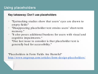 Using placeholders
Key takeaway: Don’t use placeholders
￭ "Eyetracking studies show that users’ eyes are drawn to
empty fields"
￭ "Disappearing placeholder text strains users’ short-term
memory."
￭ "It also poses additional burdens for users with visual and
cognitive impairments.“
￭ "One last issue to consider is that placeholder text is
generally bad for accessibility."
"Placeholders in Form Fields Are Harmful“
http://www.nngroup.com/articles/form-design-placeholders/
 