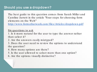 Should you use a dropdown?
The best guide to this question comes from Sarah Miller and
Caroline Jarrett in the article "Four steps for choosing form
elements on the Web”
http://www.formsthatwork.com/files/Articles/dropdown.pdf
Six questions to ask
1. Is it more natural for the user to type the answer rather
than select it?
2. Are the answers easily mistyped?
3. Does the user need to review the options to understand
the question?
4. How many options are there?
5. Is the user allowed to select more than one option?
6. Are the options visually distinctive?
 