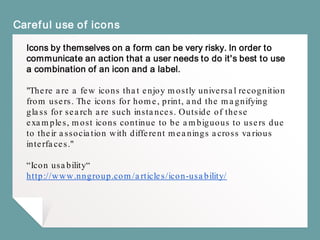 Careful use of icons
Icons by themselves on a form can be very risky. In order to
communicate an action that a user needs to do it's best to use
a combination of an icon and a label.
"There are a few icons that enjoy mostly universal recognition
from users. The icons for home, print, and the magnifying
glass for search are such instances. Outside of these
examples, most icons continue to be ambiguous to users due
to their association with different meanings across various
interfaces."
“Icon usability“
http://www.nngroup.com/articles/icon-usability/
 