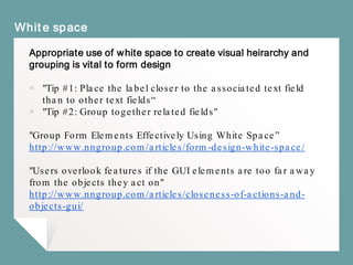 White space
Appropriate use of white space to create visual heirarchy and
grouping is vital to form design
￭ "Tip #1: Place the label closer to the associated text field
than to other text fields“
￭ "Tip #2: Group together related fields"
"Group Form Elements Effectively Using White Space”
http://www.nngroup.com/articles/form-design-white-space/
"Users overlook features if the GUI elements are too far away
from the objects they act on"
http://www.nngroup.com/articles/closeness-of-actions-and-
objects-gui/
 