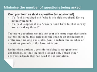 Minimise the number of questions being asked
Keep your form as short as possible (but no shorter!)
￭ If a field is required ask "why is this field required? Do we
actually need it?
￭ If a field is optional ask "if users don't have to fill it in, why
are we asking them?“
The more questions we ask the user the more cognitive strain
we put on them. This increases the chance of abandonment
or the user making a mistake. Aim to reduce the number of
questions you ask to the bare minimum.
Rather than optional, consider making some questions
conditional. So that the user is asked only if their other
answers indicate that we need this information.
 