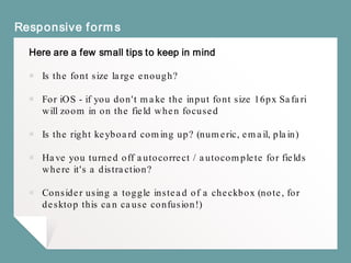 Responsive forms
Here are a few small tips to keep in mind
￭ Is the font size large enough?
￭ For iOS - if you don't make the input font size 16px Safari
will zoom in on the field when focused
￭ Is the right keyboard coming up? (numeric, email, plain)
￭ Have you turned off autocorrect / autocomplete for fields
where it's a distraction?
￭ Consider using a toggle instead of a checkbox (note, for
desktop this can cause confusion!)
 