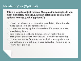 Mandatory* vs (Optional)
This is a largely subjective issue. The question is simple, do you
mark mandatory items (e.g. with an asterisk) or do you mark
optional items (e.g. with "(optional)").
￭ If every or almost every input is mandatory then it makes
more sense to mark optional fields
￭ If there are many optional questions it's better to mark
mandatory fields
￭ Sometimes an (optional) indicator can make things
ambiguous (consider checkboxes / document uploads)
￭ If there are many forms on the web site or app then you
should have a global rule, where individual forms may not
follow best practice
 