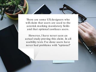 There are some UX designers who
will claim that users are used to the
asterisk marking mandatory fields
and that optional confuses users.
However, I have never seen an
actual study proving this claim. In all
usability tests I've done users have
never had problems with "optional"
 