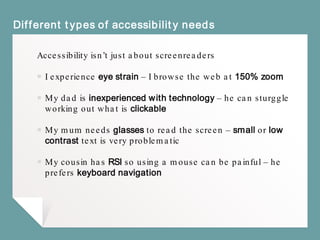 Different types of accessibility needs
Accessibility isn’t just about screenreaders
￭ I experience eye strain – I browse the web at 150% zoom
￭ My dad is inexperienced with technology – he can sturggle
working out what is clickable
￭ My mum needs glasses to read the screen – small or low
contrast text is very problematic
￭ My cousin has RSI so using a mouse can be painful – he
prefers keyboard navigation
 