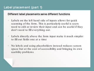 Label placement (part 1)
Different label placements serve different functions
￭ Labels on the left hand side of inputs allows for quick
scanning of the form. This is particularly useful if users
need to edit or review their input and can be useful if they
don't need to fill everything out.
￭ Labels directly above the form input make it much simpler
to fill out fields one at a time
￭ No labels and using placeholders instead reduces screen
space but at the cost of accessibility and bringing its own
usability problems
 