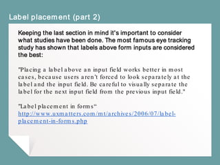 Label placement (part 2)
Keeping the last section in mind it's important to consider
what studies have been done. The most famous eye tracking
study has shown that labels above form inputs are considered
the best:
"Placing a label above an input field works better in most
cases, because users aren’t forced to look separately at the
label and the input field. Be careful to visually separate the
label for the next input field from the previous input field."
"Label placement in forms“
http://www.uxmatters.com/mt/archives/2006/07/label-
placement-in-forms.php
 
