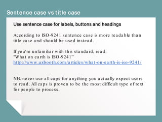 Sentence case vs title case
Use sentence case for labels, buttons and headings
According to ISO-9241 sentence case is more readable than
title case and should be used instead.
If you're unfamiliar with this standard, read:
"What on earth is ISO-9241”
http://www.uxbooth.com/articles/what-on-earth-is-iso-9241/
NB. never use all caps for anything you actually expect users
to read. All caps is proven to be the most difficult type of text
for people to process.
 