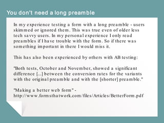 You don't need a long preamble
In my experience testing a form with a long preamble - users
skimmed or ignored them. This was true even of older less
tech savvy users. In my personal experience I only read
preambles if I have trouble with the form. So if there was
something important in there I would miss it.
This has also been experienced by others with AB testing:
"Both tests, October and November, showed a significant
difference [...] between the conversion rates for the variants
with the original preamble and with the [shorter] preamble."
"Making a better web form" -
http://www.formsthatwork.com/files/Articles/BetterForm.pdf
 