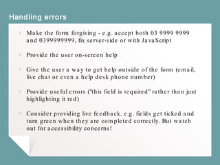 Handling errors
￭ Make the form forgiving - e.g. accept both 03 9999 9999
and 0399999999, fix server-side or with JavaScript
￭ Provide the user on-screen help
￭ Give the user a way to get help outside of the form (email,
live chat or even a help desk phone number)
￭ Provide useful errors ("this field is required" rather than just
highlighting it red)
￭ Consider providing live feedback. e.g. fields get ticked and
turn green when they are completed correctly. But watch
out for accessibility concerns!
 