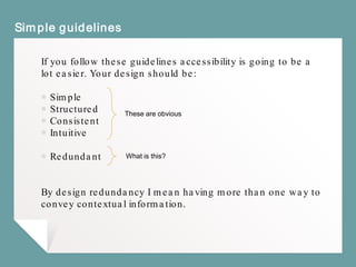 Simple guidelines
If you follow these guidelines accessibility is going to be a
lot easier. Your design should be:
￭ Simple
￭ Structured
￭ Consistent
￭ Intuitive
￭ Redundant
By design redundancy I mean having more than one way to
convey contextual information.
These are obvious
What is this?
 