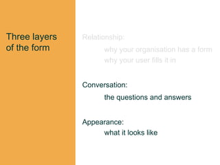 Three layers
of the form
Relationship:
why your organisation has a form
why your user fills it in
Conversation:
the questions and answers
Appearance:
what it looks like
 