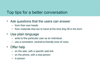 Top tips for a better conversation
• Ask questions that the users can answer
– from their own heads
– from materials that are to hand at the time they fill in the form
• Use plain language
– write to this particular user as an individual
– use a consistent, neutral-to-friendly tone of voice
• Offer help
– on the web, with a specific web link
– on the phone, with a real person
– in person
 
