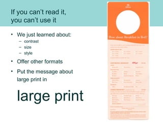 If you can’t read it,
you can’t use it
• We just learned about:
– contrast
– size
– style
• Offer other formats
• Put the message about
large print in
large print
 