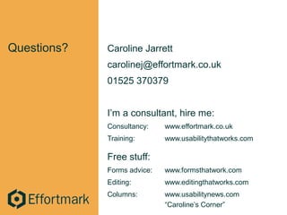 Questions? Caroline Jarrett
carolinej@effortmark.co.uk
01525 370379
I’m a consultant, hire me:
Consultancy: www.effortmark.co.uk
Training: www.usabilitythatworks.com
Free stuff:
Forms advice: www.formsthatwork.com
Editing: www.editingthatworks.com
Columns: www.usabilitynews.com
“Caroline’s Corner”
 
