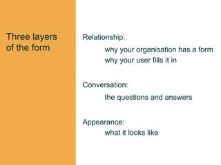 Three layers
of the form
Relationship:
why your organisation has a form
why your user fills it in
Conversation:
the questions and answers
Appearance:
what it looks like
 