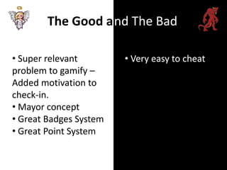 The Good a nd The Bad

• Super relevant        • Very easy to cheat
problem to gamify –
Added motivation to
check-in.
• Mayor concept
• Great Badges System
• Great Point System
 