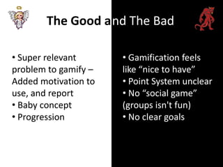 The Good a nd The Bad

• Super relevant      • Gamification feels
problem to gamify –   like “nice to have”
Added motivation to   • Point System unclear
use, and report       • No “social game”
• Baby concept        (groups isn't fun)
• Progression         • No clear goals
 