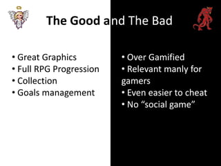 The Good a nd The Bad

• Great Graphics         • Over Gamified
• Full RPG Progression   • Relevant manly for
• Collection             gamers
• Goals management       • Even easier to cheat
                         • No “social game”
 